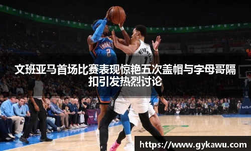 文班亚马首场比赛表现惊艳五次盖帽与字母哥隔扣引发热烈讨论